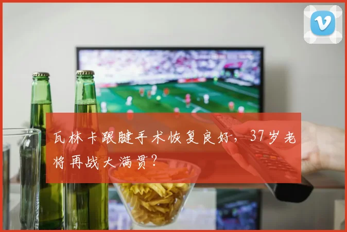 瓦林卡跟腱手术恢复良好,37岁老将再战大满贯?