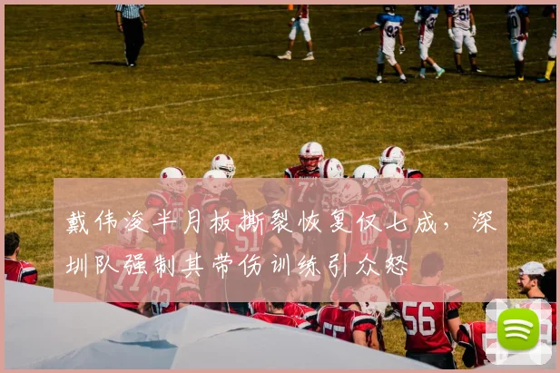 戴伟浚半月板撕裂恢复仅七成，深圳队强制其带伤训练引众怒