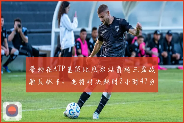 蒂姆在ATP基茨比厄尔站首轮三盘战胜瓦林卡,老将对决耗时2小时47分