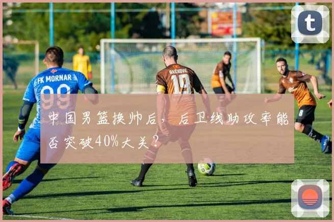 中国男篮换帅后,后卫线助攻率能否突破40%大关?