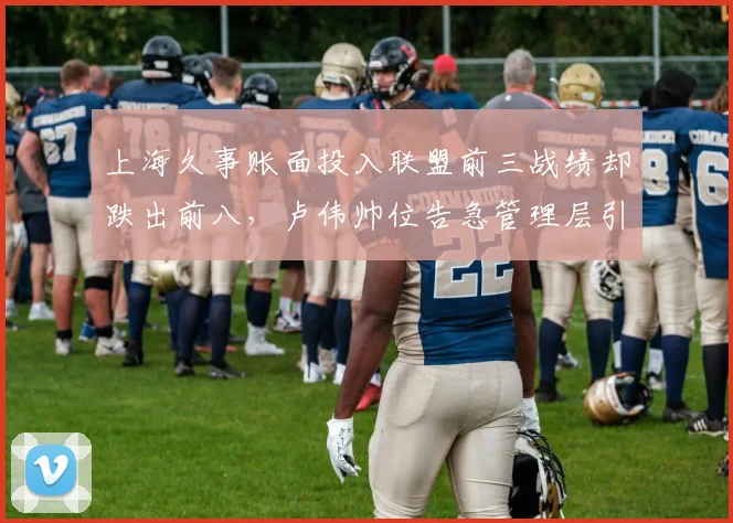 上海久事账面投入联盟前三战绩却跌出前八,卢伟帅位告急管理层引援责任几何?