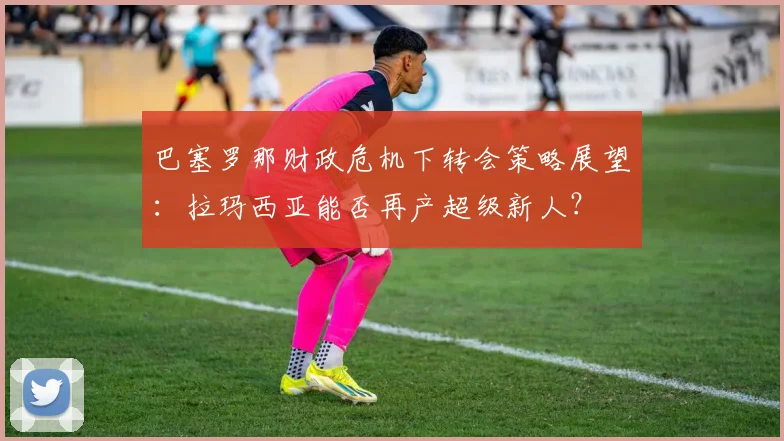 巴塞罗那财政危机下转会策略展望：拉玛西亚能否再产超级新人？