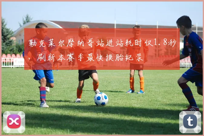 勒克莱尔摩纳哥站进站耗时仅1.8秒,刷新本赛季最快换胎纪录