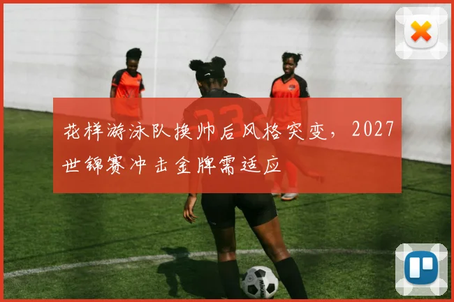 花样游泳队换帅后风格突变,2027世锦赛冲击金牌需适应