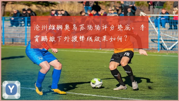 沧州雄狮奥乌苏场场评分垫底,李霄鹏撤下外援锋线效果如何?
