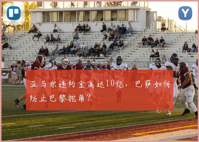 亚马尔违约金高达10亿,巴萨如何防止巴黎挖角?